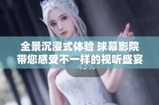 全景沉浸式体验 球幕影院带您感受不一样的视听盛宴