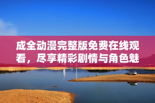 成全动漫完整版免费在线观看，尽享精彩剧情与角色魅力