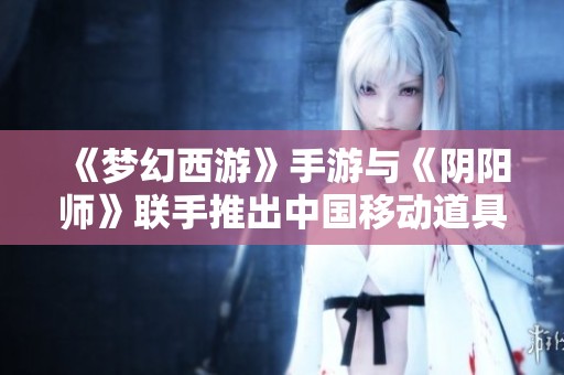 《梦幻西游》手游与《阴阳师》联手推出中国移动道具免费兑换活动