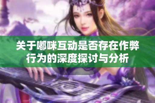 关于嘟咪互动是否存在作弊行为的深度探讨与分析