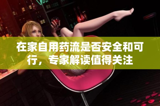 在家自用药流是否安全和可行，专家解读值得关注