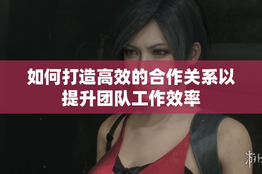 如何打造高效的合作关系以提升团队工作效率