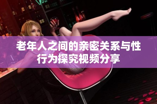 老年人之间的亲密关系与性行为探究视频分享