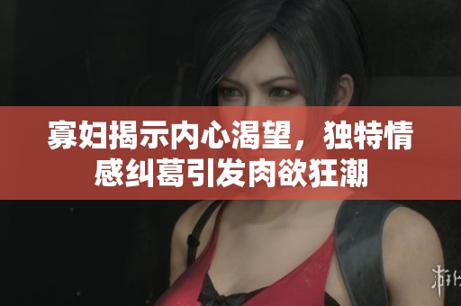 寡妇揭示内心渴望，独特情感纠葛引发肉欲狂潮