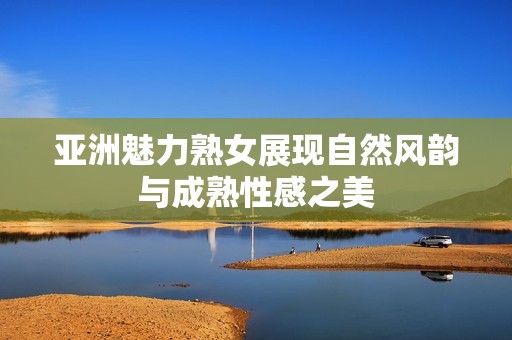 亚洲魅力熟女展现自然风韵与成熟性感之美