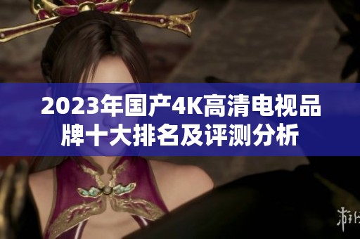 2023年国产4K高清电视品牌十大排名及评测分析