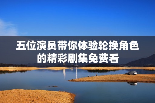 五位演员带你体验轮换角色的精彩剧集免费看