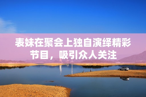 表妹在聚会上独自演绎精彩节目，吸引众人关注
