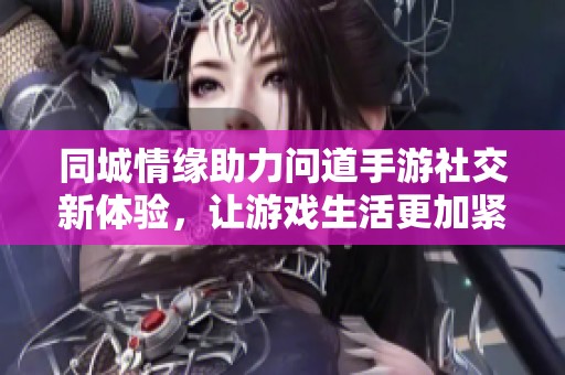 同城情缘助力问道手游社交新体验，让游戏生活更加紧密相连