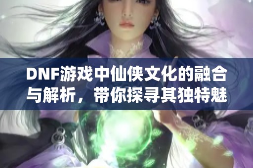 DNF游戏中仙侠文化的融合与解析，带你探寻其独特魅力