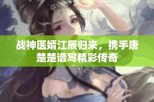 战神医婿江辰归来，携手唐楚楚谱写精彩传奇