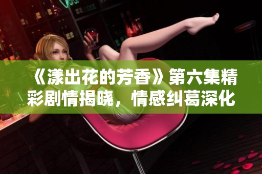 《漾出花的芳香》第六集精彩剧情揭晓，情感纠葛深化