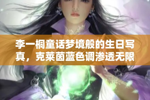 李一桐童话梦境般的生日写真，克莱茵蓝色调渗透无限神秘感