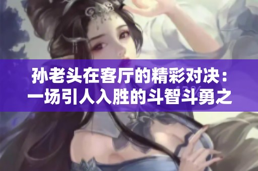 孙老头在客厅的精彩对决：一场引人入胜的斗智斗勇之战