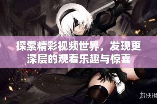 探索精彩视频世界，发现更深层的观看乐趣与惊喜