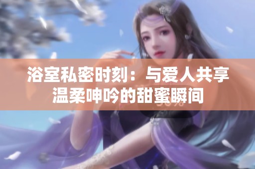 浴室私密时刻：与爱人共享温柔呻吟的甜蜜瞬间
