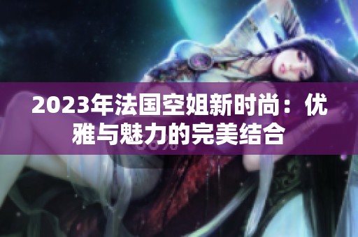 2023年法国空姐新时尚：优雅与魅力的完美结合