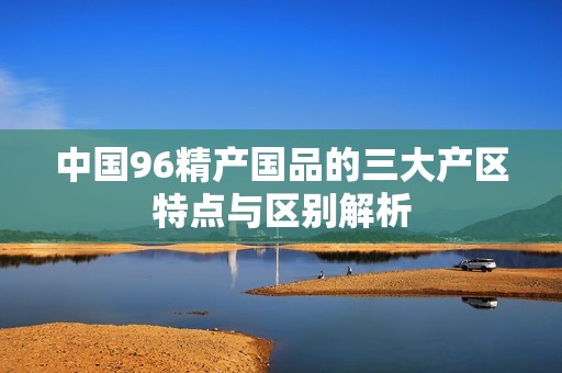 中国96精产国品的三大产区特点与区别解析