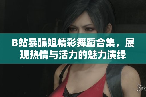 B站暴躁姐精彩舞蹈合集，展现热情与活力的魅力演绎