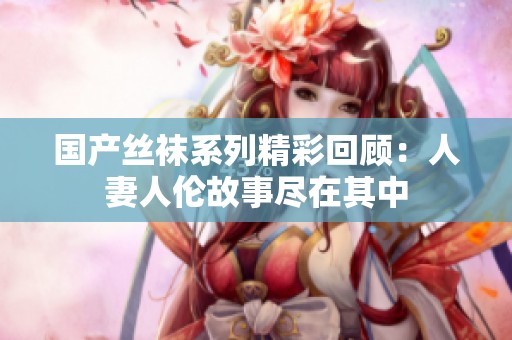 国产丝袜系列精彩回顾：人妻人伦故事尽在其中