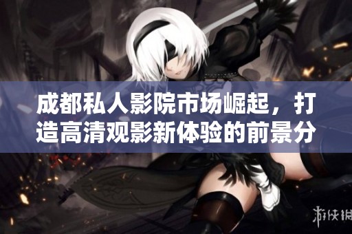 成都私人影院市场崛起，打造高清观影新体验的前景分析