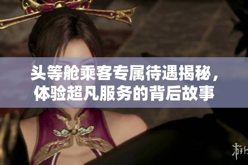 头等舱乘客专属待遇揭秘，体验超凡服务的背后故事