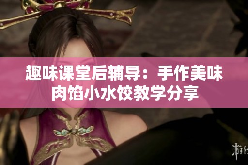 趣味课堂后辅导：手作美味肉馅小水饺教学分享