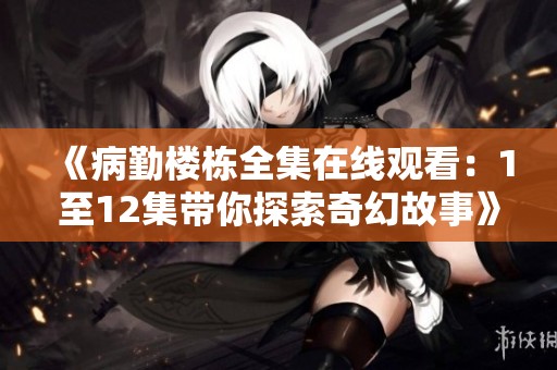 《病勤楼栋全集在线观看：1至12集带你探索奇幻故事》