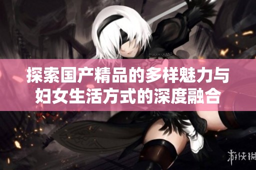探索国产精品的多样魅力与妇女生活方式的深度融合