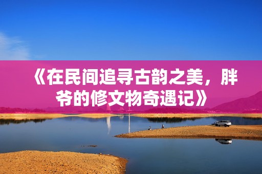 《在民间追寻古韵之美，胖爷的修文物奇遇记》