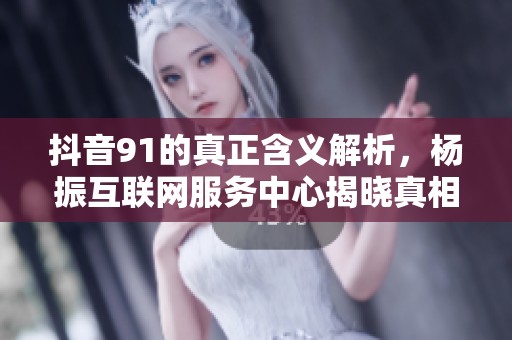 抖音91的真正含义解析，杨振互联网服务中心揭晓真相