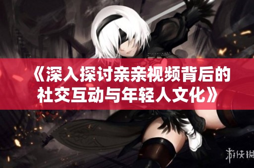 《深入探讨亲亲视频背后的社交互动与年轻人文化》