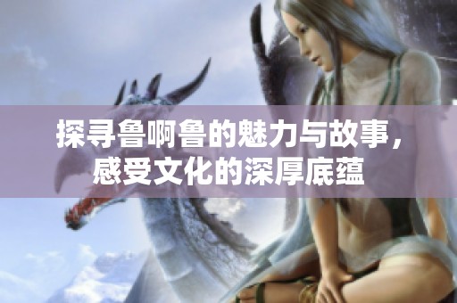 探寻鲁啊鲁的魅力与故事，感受文化的深厚底蕴
