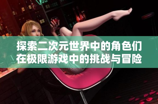 探索二次元世界中的角色们在极限游戏中的挑战与冒险