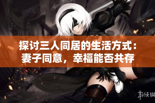 探讨三人同居的生活方式：妻子同意，幸福能否共存