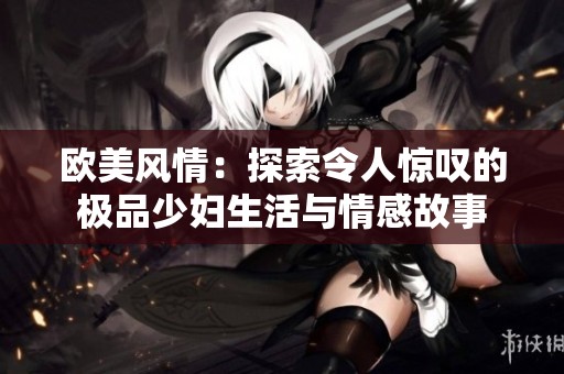 欧美风情：探索令人惊叹的极品少妇生活与情感故事