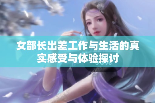女部长出差工作与生活的真实感受与体验探讨