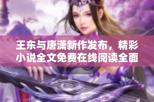 王东与唐潇新作发布，精彩小说全文免费在线阅读全面开启