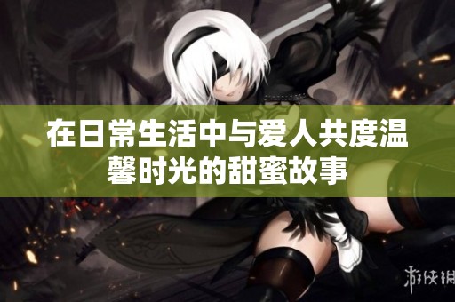 在日常生活中与爱人共度温馨时光的甜蜜故事
