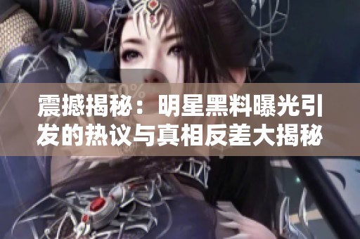 震撼揭秘：明星黑料曝光引发的热议与真相反差大揭秘