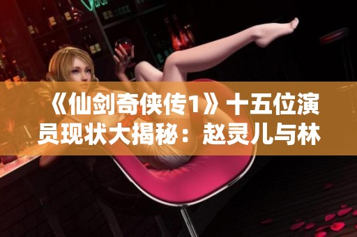 《仙剑奇侠传1》十五位演员现状大揭秘：赵灵儿与林月如谁更出彩？