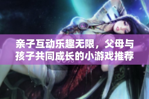 亲子互动乐趣无限，父母与孩子共同成长的小游戏推荐