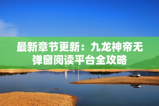 最新章节更新：九龙神帝无弹窗阅读平台全攻略