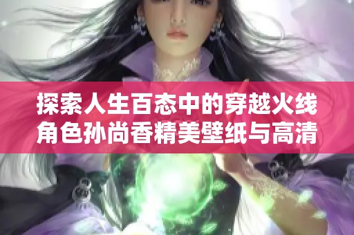 探索人生百态中的穿越火线角色孙尚香精美壁纸与高清图片合集