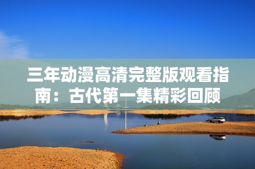 三年动漫高清完整版观看指南：古代第一集精彩回顾