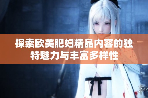 探索欧美肥妇精品内容的独特魅力与丰富多样性