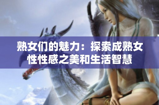 熟女们的魅力：探索成熟女性性感之美和生活智慧