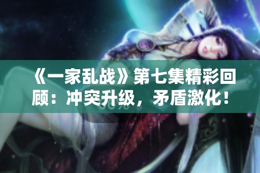 《一家乱战》第七集精彩回顾：冲突升级，矛盾激化！