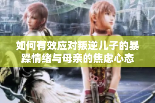 如何有效应对叛逆儿子的暴躁情绪与母亲的焦虑心态