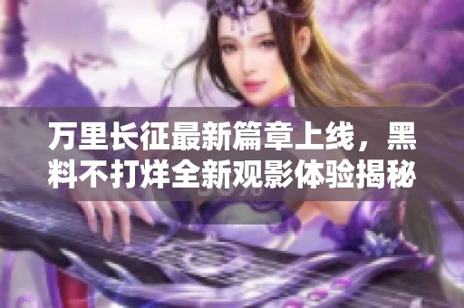 万里长征最新篇章上线，黑料不打烊全新观影体验揭秘